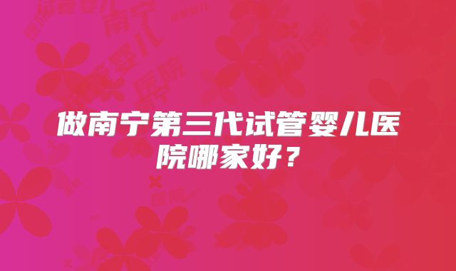 做南宁第三代试管婴儿医院哪家好?