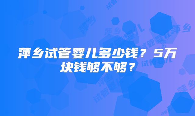 萍乡试管婴儿多少钱?5万块钱够不够?