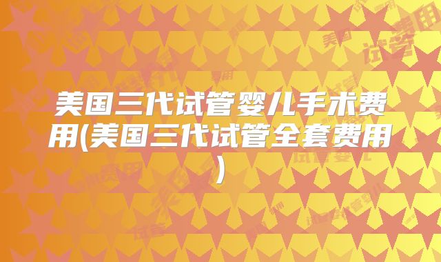 美国三代试管婴儿手术费用(美国三代试管全套费用)