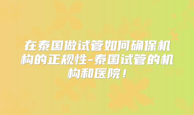 在泰国做试管如何确保机构的正规性-泰国试管的机构和医院!