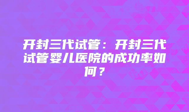 开封三代试管:开封三代试管婴儿医院的成功率如何?