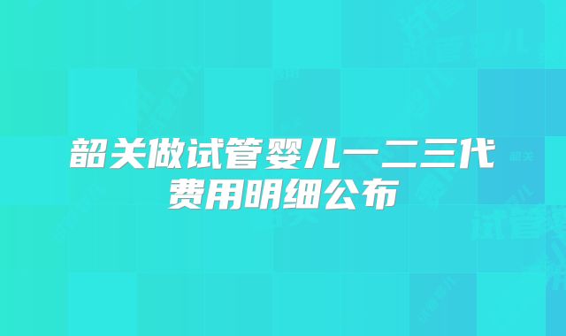 韶关做试管婴儿一二三代费用明细公布