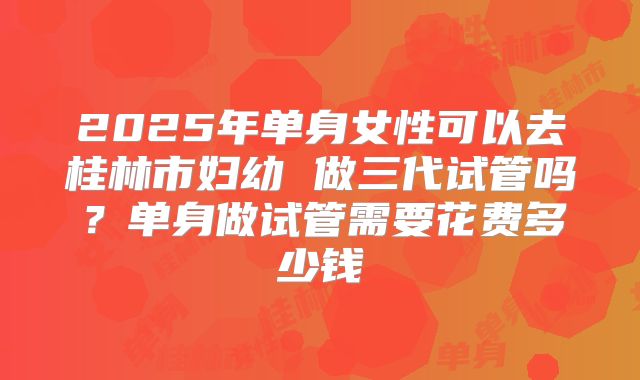 2025年单身女性可以去桂林市妇幼 做三代试管吗？单身做试管需要花费多少钱