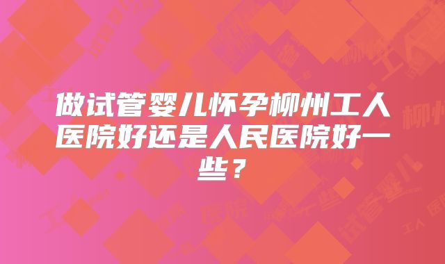做试管婴儿怀孕柳州工人医院好还是人民医院好一些？