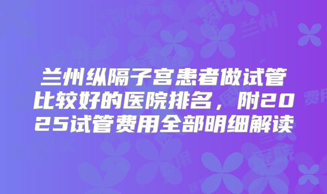 兰州纵隔子宫患者做试管比较好的医院排名，附2025试管费用全部明细解读