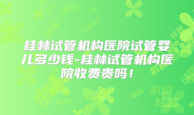 桂林试管机构医院试管婴儿多少钱-桂林试管机构医院收费贵吗!