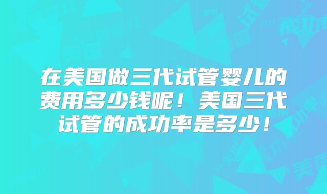 在美国做三代试管婴儿的费用多少钱呢！美国三代试管的成功率是多少！