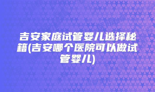 吉安家庭试管婴儿选择秘籍(吉安哪个医院可以做试管婴儿)