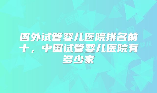 国外试管婴儿医院排名前十,中国试管婴儿医院有多少家