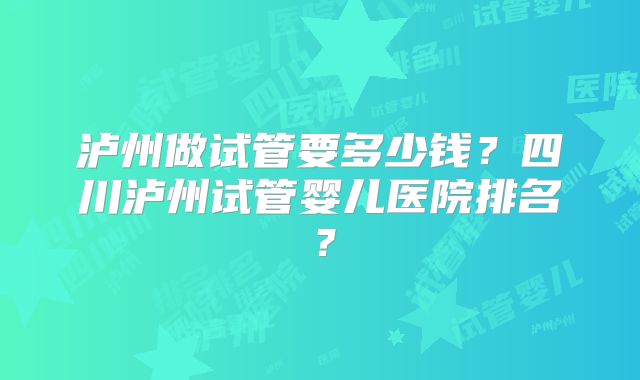 泸州做试管要多少钱？四川泸州试管婴儿医院排名？