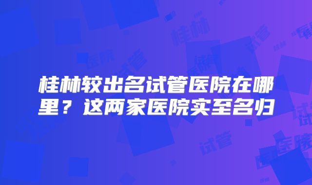 桂林较出名试管医院在哪里？这两家医院实至名归