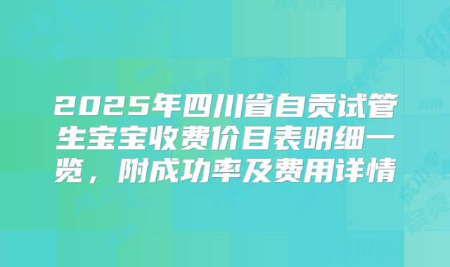 2025年四川省自贡试管生宝宝收费价目表明细一览,附成功率及费用详情