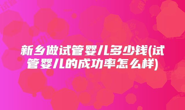 新乡做试管婴儿多少钱(试管婴儿的成功率怎么样)