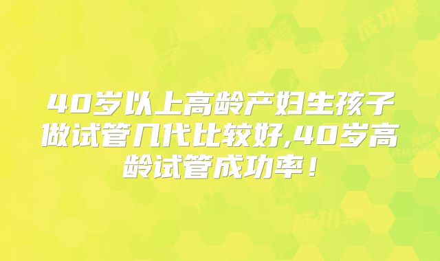 40岁以上高龄产妇生孩子做试管几代比较好,40岁高龄试管成功率！