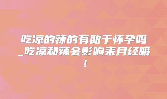 吃凉的辣的有助于怀孕吗_吃凉和辣会影响来月经嘛!
