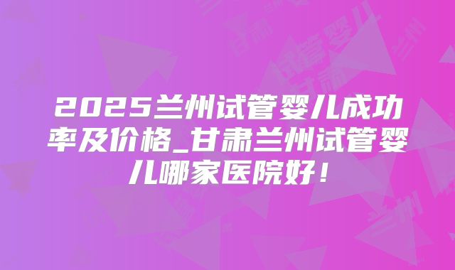 2025兰州试管婴儿成功率及价格_甘肃兰州试管婴儿哪家医院好!