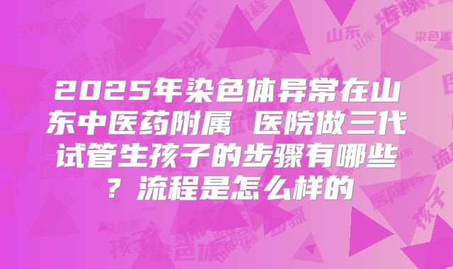 2025年染色体异常在山东中医药附属 医院做三代试管生孩子的步骤有哪些？流程是怎么样的
