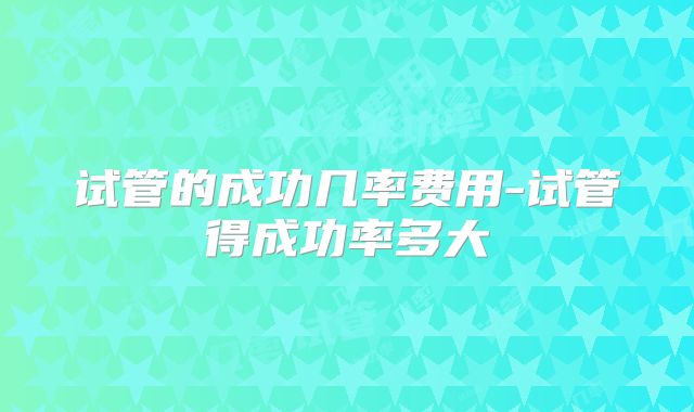 试管的成功几率费用-试管得成功率多大