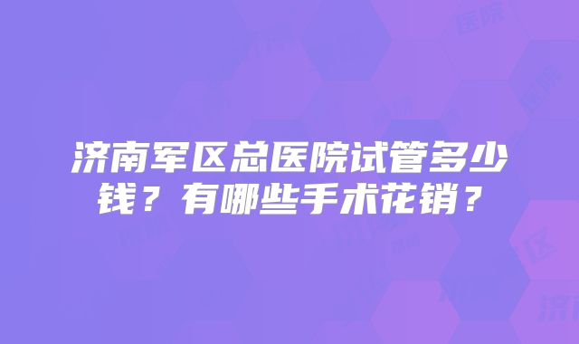 济南军区总医院试管多少钱？有哪些手术花销？