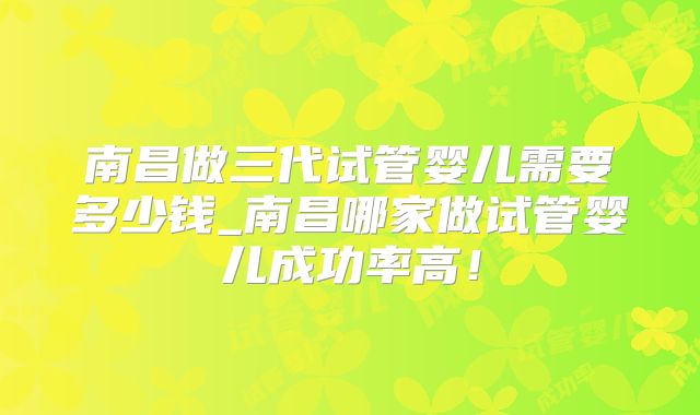 南昌做三代试管婴儿需要多少钱_南昌哪家做试管婴儿成功率高！