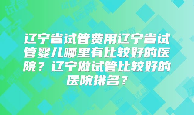 辽宁省试管费用辽宁省试管婴儿哪里有比较好的医院？辽宁做试管比较好的医院排名？