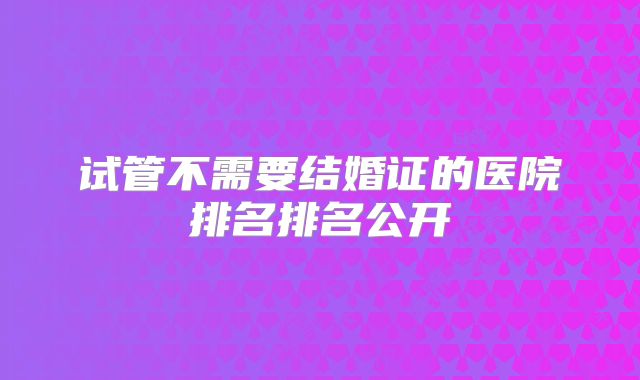 试管不需要结婚证的医院排名排名公开