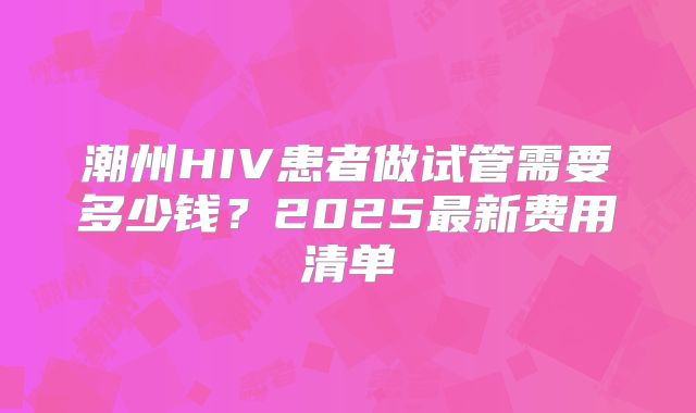 潮州HIV患者做试管需要多少钱？2025最新费用清单