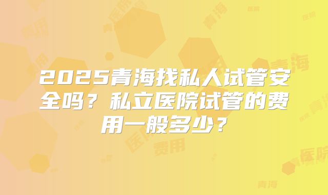 2025青海找私人试管安全吗?私立医院试管的费用一般多少?