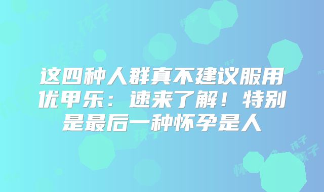 这四种人群真不建议服用优甲乐:速来了解!特别是最后一种怀孕是人