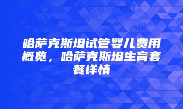 哈萨克斯坦试管婴儿费用概览，哈萨克斯坦生育套餐详情