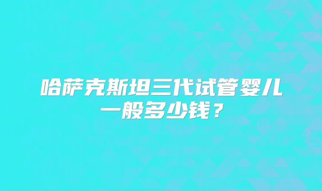 哈萨克斯坦三代试管婴儿一般多少钱?