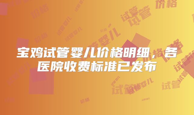 宝鸡试管婴儿价格明细，各医院收费标准已发布