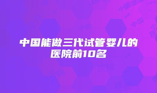 中国能做三代试管婴儿的医院前10名