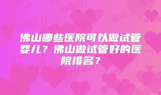 佛山哪些医院可以做试管婴儿？佛山做试管好的医院排名？