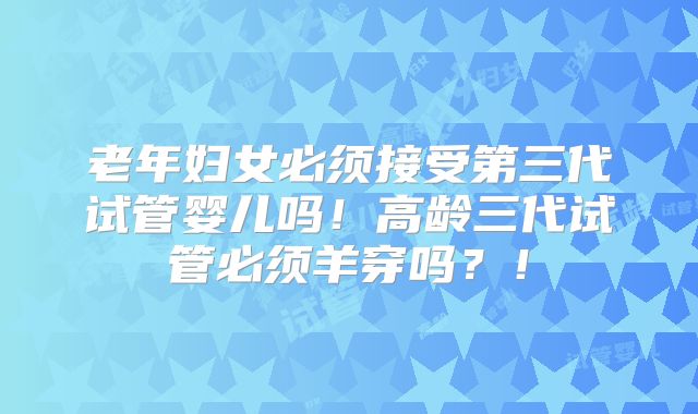 老年妇女必须接受第三代试管婴儿吗！高龄三代试管必须羊穿吗？！