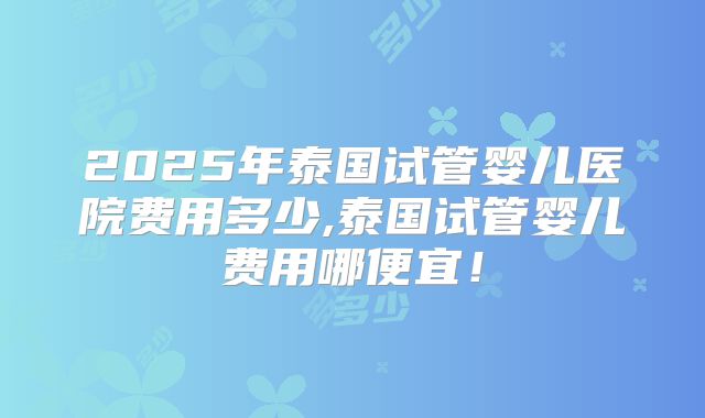 2025年泰国试管婴儿医院费用多少,泰国试管婴儿费用哪便宜！