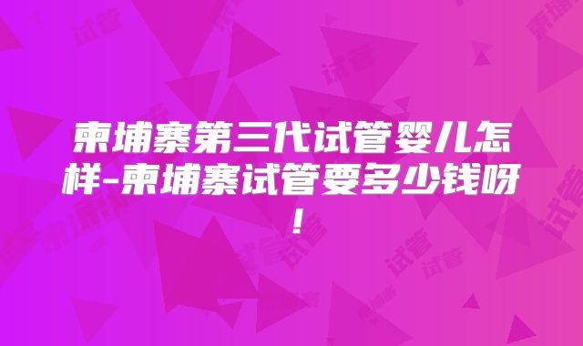 柬埔寨第三代试管婴儿怎样-柬埔寨试管要多少钱呀！