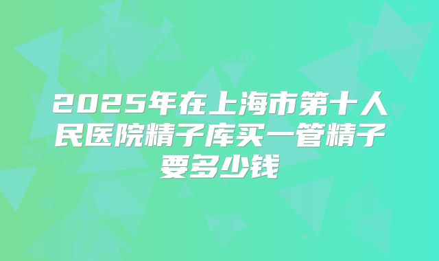 2025年在上海市第十人民医院精子库买一管精子要多少钱