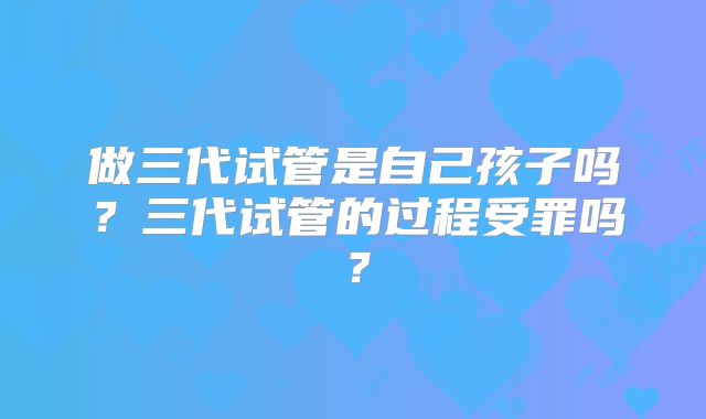 做三代试管是自己孩子吗？三代试管的过程受罪吗？