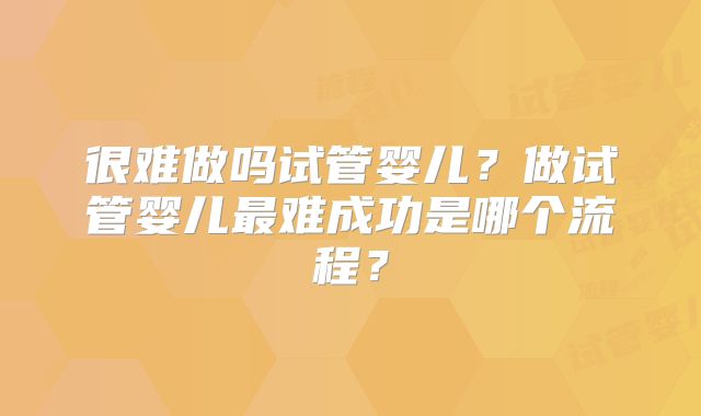 很难做吗试管婴儿?做试管婴儿最难成功是哪个流程?