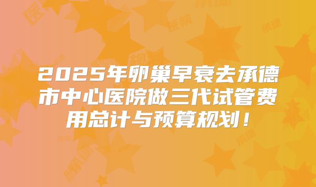 2025年卵巢早衰去承德市中心医院做三代试管费用总计与预算规划！