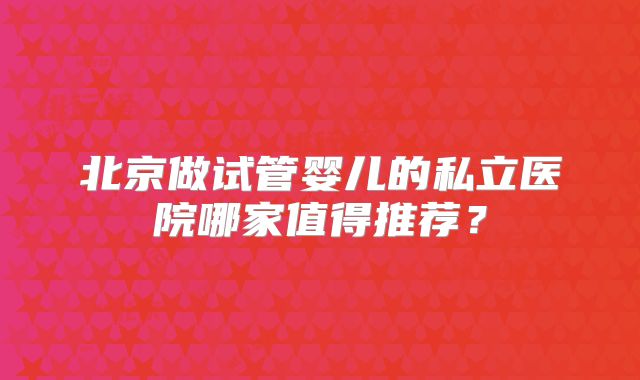 北京做试管婴儿的私立医院哪家值得推荐?