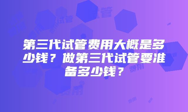 第三代试管费用大概是多少钱?做第三代试管要准备多少钱?