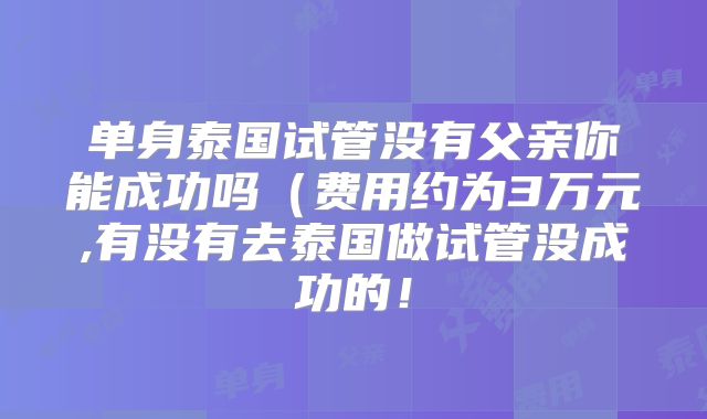 单身泰国试管没有父亲你能成功吗(费用约为3万元,有没有去泰国做试管没成功的!
