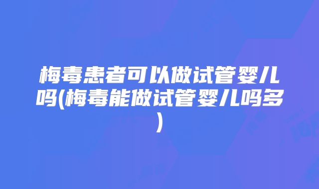 梅毒患者可以做试管婴儿吗(梅毒能做试管婴儿吗多)