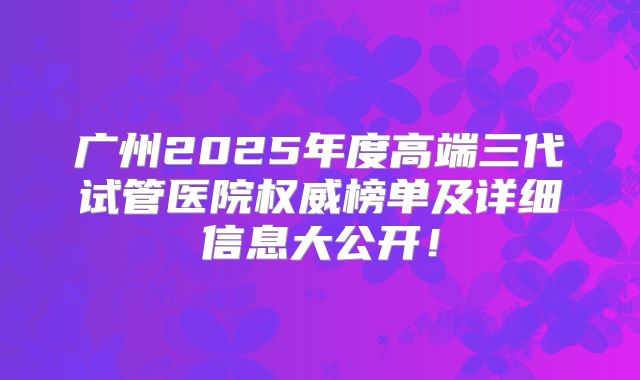 广州2025年度高端三代试管医院权威榜单及详细信息大公开！