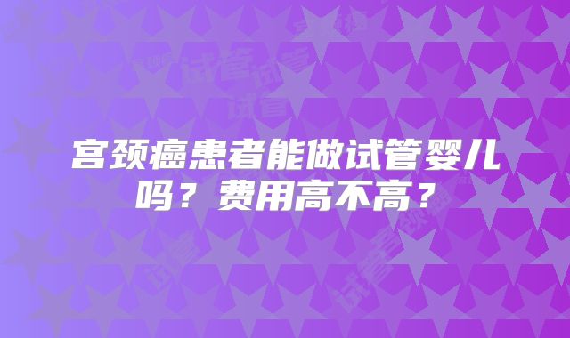 宫颈癌患者能做试管婴儿吗？费用高不高？