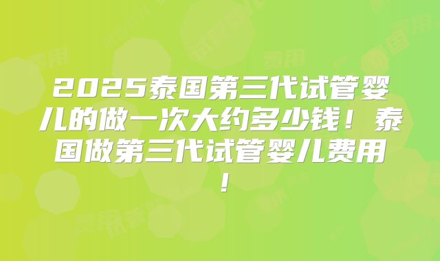 2025泰国第三代试管婴儿的做一次大约多少钱！泰国做第三代试管婴儿费用！