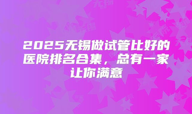 2025无锡做试管比好的医院排名合集,总有一家让你满意