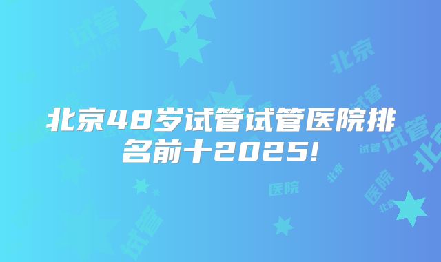 北京48岁试管试管医院排名前十2025!